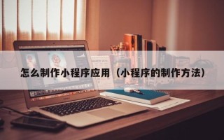 清远怎么制作小程序应用（小程序的制作方法）