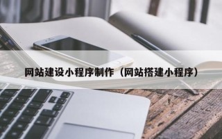 清远网站建设小程序制作（网站搭建小程序）