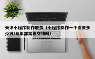 清远天津小程序制作收费（小程序制作一个需要多少钱!每年都需要交钱吗）
